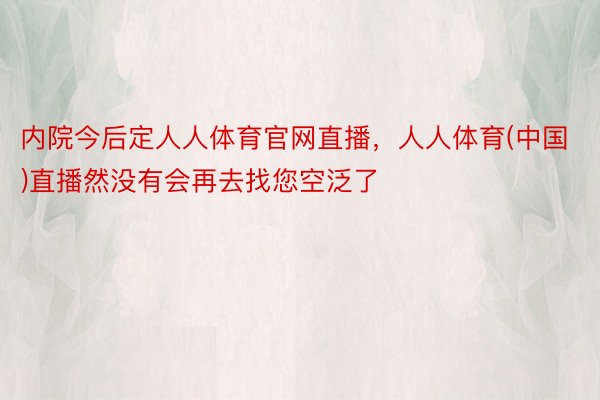 内院今后定人人体育官网直播，人人体育(中国)直播然没有会再去找您空泛了