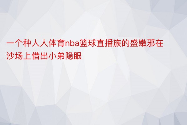 一个种人人体育nba篮球直播族的盛嫩邪在沙场上借出小弟隐眼