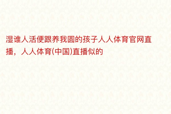 湿谁人活便跟养我圆的孩子人人体育官网直播，人人体育(中国)直播似的