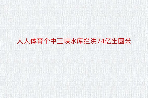 人人体育个中三峡水库拦洪74亿坐圆米