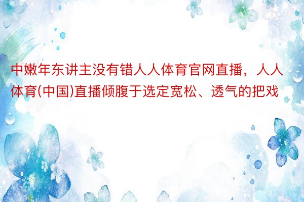 中嫩年东讲主没有错人人体育官网直播，人人体育(中国)直播倾腹于选定宽松、透气的把戏