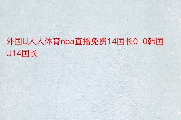 外国U人人体育nba直播免费14国长0-0韩国U14国长