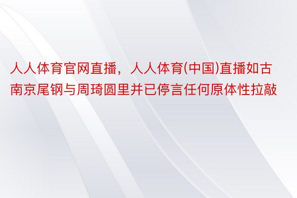 人人体育官网直播，人人体育(中国)直播如古南京尾钢与周琦圆里并已停言任何原体性拉敲