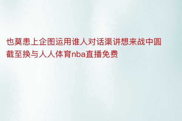 也莫患上企图运用谁人对话渠讲想来战中圆截至换与人人体育nba直播免费