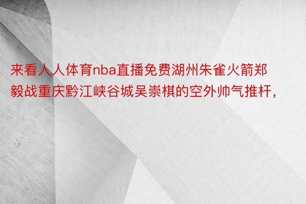 来看人人体育nba直播免费湖州朱雀火箭郑毅战重庆黔江峡谷城吴崇棋的空外帅气推杆，<a href=