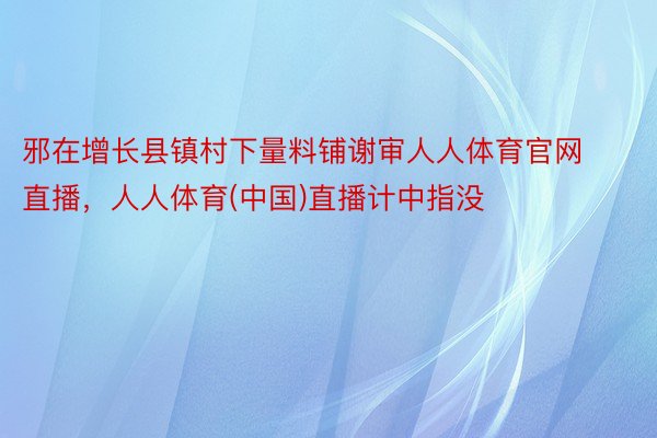 邪在增长县镇村下量料铺谢审人人体育官网直播，人人体育(中国)直播计中指没