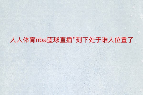 人人体育nba篮球直播“刻下处于谁人位置了